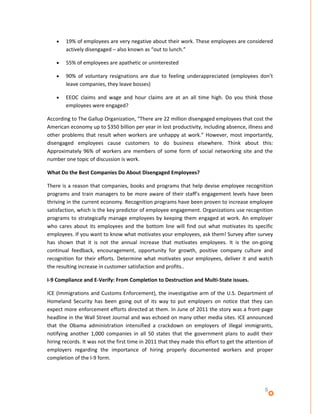 •   19% of employees are very negative about their work. These employees are considered
        actively disengaged – also known as “out to lunch.”

    •   55% of employees are apathetic or uninterested

    •   90% of voluntary resignations are due to feeling underappreciated (employees don’t
        leave companies, they leave bosses)

    •   EEOC claims and wage and hour claims are at an all time high. Do you think those
        employees were engaged?

According to The Gallup Organization, “There are 22 million disengaged employees that cost the
American economy up to $350 billion per year in lost productivity, including absence, illness and
other problems that result when workers are unhappy at work.” However, most importantly,
disengaged employees cause customers to do business elsewhere. Think about this:
Approximately 96% of workers are members of some form of social networking site and the
number one topic of discussion is work.

What Do the Best Companies Do About Disengaged Employees?

There is a reason that companies, books and programs that help devise employee recognition
programs and train managers to be more aware of their staff’s engagement levels have been
thriving in the current economy. Recognition programs have been proven to increase employee
satisfaction, which is the key predictor of employee engagement. Organizations use recognition
programs to strategically manage employees by keeping them engaged at work. An employer
who cares about its employees and the bottom line will find out what motivates its specific
employees. If you want to know what motivates your employees, ask them! Survey after survey
has shown that it is not the annual increase that motivates employees. It is the on-going
continual feedback, encouragement, opportunity for growth, positive company culture and
recognition for their efforts. Determine what motivates your employees, deliver it and watch
the resulting increase in customer satisfaction and profits..

I-9 Compliance and E-Verify: From Completion to Destruction and Multi-State issues.

ICE (Immigrations and Customs Enforcement), the investigative arm of the U.S. Department of
Homeland Security has been going out of its way to put employers on notice that they can
expect more enforcement efforts directed at them. In June of 2011 the story was a front-page
headline in the Wall Street Journal and was echoed on many other media sites. ICE announced
that the Obama administration intensified a crackdown on employers of illegal immigrants,
notifying another 1,000 companies in all 50 states that the government plans to audit their
hiring records. It was not the first time in 2011 that they made this effort to get the attention of
employers regarding the importance of hiring properly documented workers and proper
completion of the I-9 form.




                                                                                                5
 