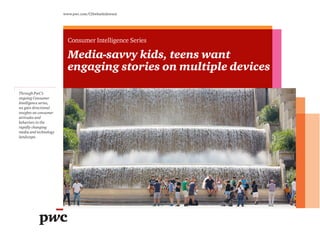 Through PwC’s
ongoing Consumer
Intelligence series,
we gain directional
insights on consumer
attitudes and
behaviors in the
rapidly changing
media and technology
landscape.
www.pwc.com/CISwhatkidswant
Consumer Intelligence Series
Media-savvy kids, teens want
engaging stories on multiple devices
 