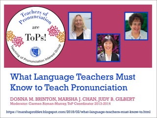 What Language Teachers Must
Know to Teach Pronunciation
https://marshaprofdev.blogspot.com/2018/02/what-language-teachers-must-know-to.html
DONNA M. BRINTON, MARSHA J. CHAN, JUDY B. GILBERT
Moderator: Carmen Roman-Murray,ToP Coordinator 2013-2014
 