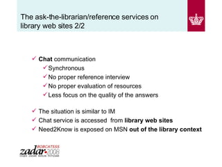The ask-the-librarian/reference services on library web sites 2/2 Chat  communication Synchronous No proper reference interview No proper evaluation of resources Less focus on the quality of the answers   The situation is similar to IM Chat service is accessed  from  library web sites Need2Know is exposed on MSN  out of the library context 