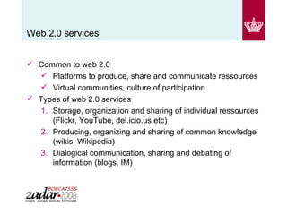 Web 2.0 services Common to web 2.0 Platforms to produce, share and communicate ressources  Virtual communities, culture of participation Types of web 2.0 services Storage, organization and sharing of individual ressources (Flickr, YouTube, del.icio.us etc) Producing, organizing and sharing of common knowledge (wikis, Wikipedia) Dialogical communication, sharing and debating of information (blogs, IM) 