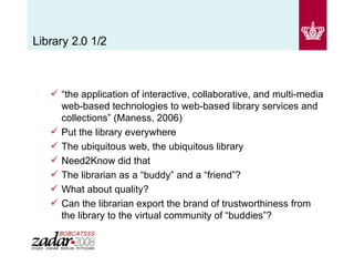 Library 2.0 1/2 “ the application of interactive, collaborative, and multi-media web-based technologies to web-based library services and collections” (Maness, 2006) Put the library everywhere  The ubiquitous web, the ubiquitous library Need2Know did that The librarian as a “buddy” and a “friend”? What about quality? Can the librarian export the brand of trustworthiness from the library to the virtual community of “buddies”? 