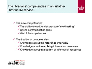 The librarians’ competencies in an ask-the-librarian IM service  The new competencies: The ability to work under pressure ”multitasking” Online communication skills Web 2.0 competencies The traditional competencies: Knowledge   about the  reference interview Knowledge about  searching  information resources Knowledge about  evaluation  of information resources 