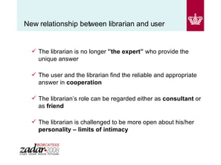 New relationship between librarian and user The librarian is no longer  ”the expert”  who provide the unique answer The user and the librarian find the reliable and appropriate answer in  cooperation The librarian’s role can be regarded either as  consultant  or as  friend The librarian is challenged to be more open about his/her  personality – limits of intimacy 