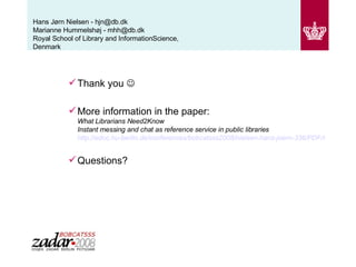 Hans Jørn Nielsen - hjn@db.dk  Marianne Hummelshøj - mhh@db.dk Royal School of Library and InformationScience, Denmark Thank you   More information in the paper: What Librarians Need2Know Instant messing and chat as reference service in public libraries http://edoc.hu-berlin.de/conferences/bobcatsss2008/nielsen-hans-joern-336/PDF/nielsen.pdf Questions? 