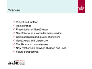 Overview Project and method IM in libraries  Presentation of Need2Know Need2Know as ask-the-librarian-service Communication and quality of answers Need2Know and Library 2.0 The librarians’ competences New relationship between librarian and user Future perspectives 