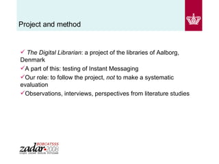 Project and method The Digital Librarian : a project of the libraries of Aalborg, Denmark A part of this: testing of Instant Messaging Our role: to follow the project,  not  to make a systematic evaluation Observations, interviews, perspectives from literature studies 