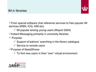 IM in libraries From special software chat reference services to free popular IM services (MSN, ICQ, AIM etc) IM popular among young users (Report 2004) Instant Messaging primarily in university libraries Purpose: Support of patrons’ searching in the library catalogue  Service to remote users Purpose of Need2Know: To find new users in their ”own” virtual environment 