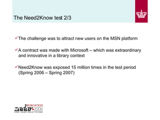 The Need2Know test 2/3 The challenge was to attract new users on the MSN platform A contract was made with Microsoft – which was extraordinary   and innovative in a library context  Need2Know was exposed 15 million times in the test period    (Spring 2006 – Spring 2007) 