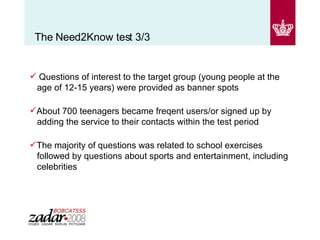 The Need2Know test 3/3 Questions of interest to the target group (young people at the   age of 12-15 years) were provided as banner spots  About 700 teenagers became freqent users/or signed up by   adding the service to their contacts within the test period The majority of questions was related to school exercises   followed by questions about sports and entertainment, including   celebrities  