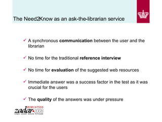  The Need2Know as an ask-the-librarian service A synchronous  communication  between the user and the librarian No time for the traditional  reference interview   No time for  evaluation  of the suggested web resources Immediate answer was a success factor in the test as it was crucial for the users The  quality  of the answers was under pressure  