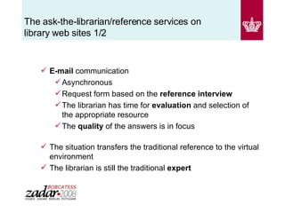 The ask-the-librarian/reference services on library web sites 1/2 E-mail  communication  Asynchronous Request form based on the  reference interview The librarian has time for  evaluation  and selection of the appropriate resource  The  quality  of the answers is in focus The situation transfers the traditional reference to the virtual environment The librarian is still the traditional  expert 