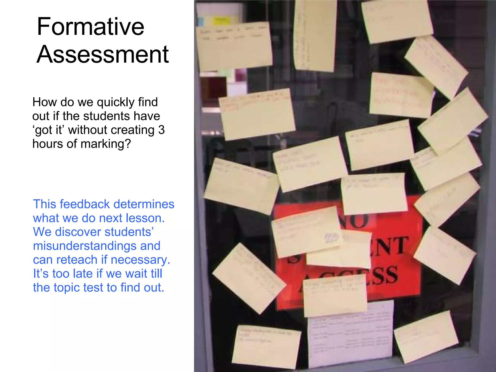 How do we quickly find out if the students have ‘got it’ without creating 3 hours of marking? Formative Assessment This feedback determines what we do next lesson. We discover students’ misunderstandings and can reteach if necessary. It’s too late if we wait till the topic test to find out. 