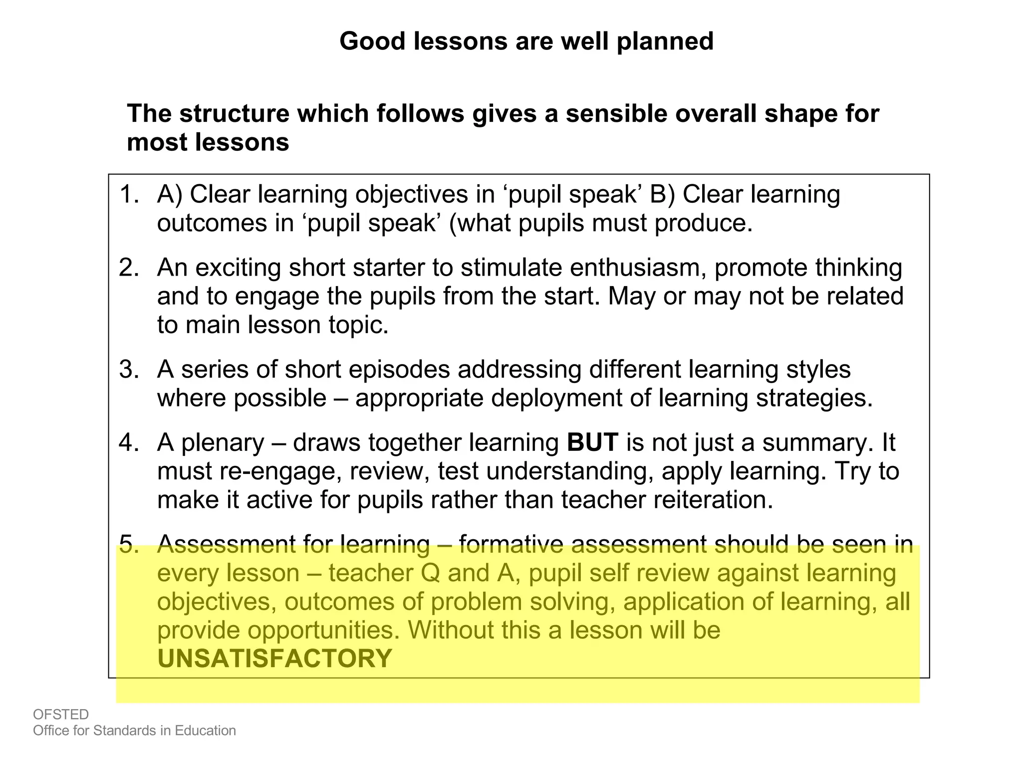 Good lessons are well planned The structure which follows gives a sensible overall shape for most lessons A) Clear learning objectives in ‘pupil speak’ B) Clear learning outcomes in ‘pupil speak’ (what pupils must produce. An exciting short starter to stimulate enthusiasm, promote thinking and to engage the pupils from the start. May or may not be related to main lesson topic. A series of short episodes addressing different learning styles where possible – appropriate deployment of learning strategies. A plenary – draws together learning  BUT  is not just a summary. It must re-engage, review, test understanding, apply learning. Try to make it active for pupils rather than teacher reiteration. Assessment for learning – formative assessment should be seen in every lesson – teacher Q and A, pupil self review against learning objectives, outcomes of problem solving, application of learning, all provide opportunities. Without this a lesson will be  UNSATISFACTORY OFSTED Office for Standards in Education 