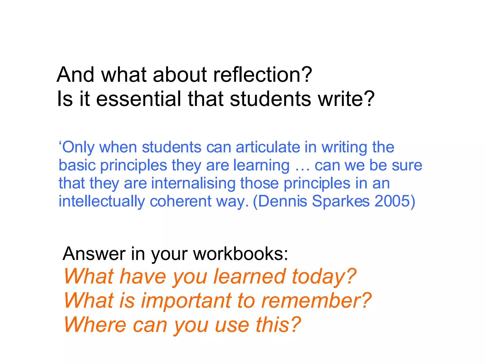 And what about reflection? Is it essential that students write? ‘ Only when students can articulate in writing the basic principles they are learning … can we be sure that they are internalising those principles in an intellectually coherent way. (Dennis Sparkes 2005) Answer in your workbooks: What have you learned today? What is important to remember? Where can you use this? 
