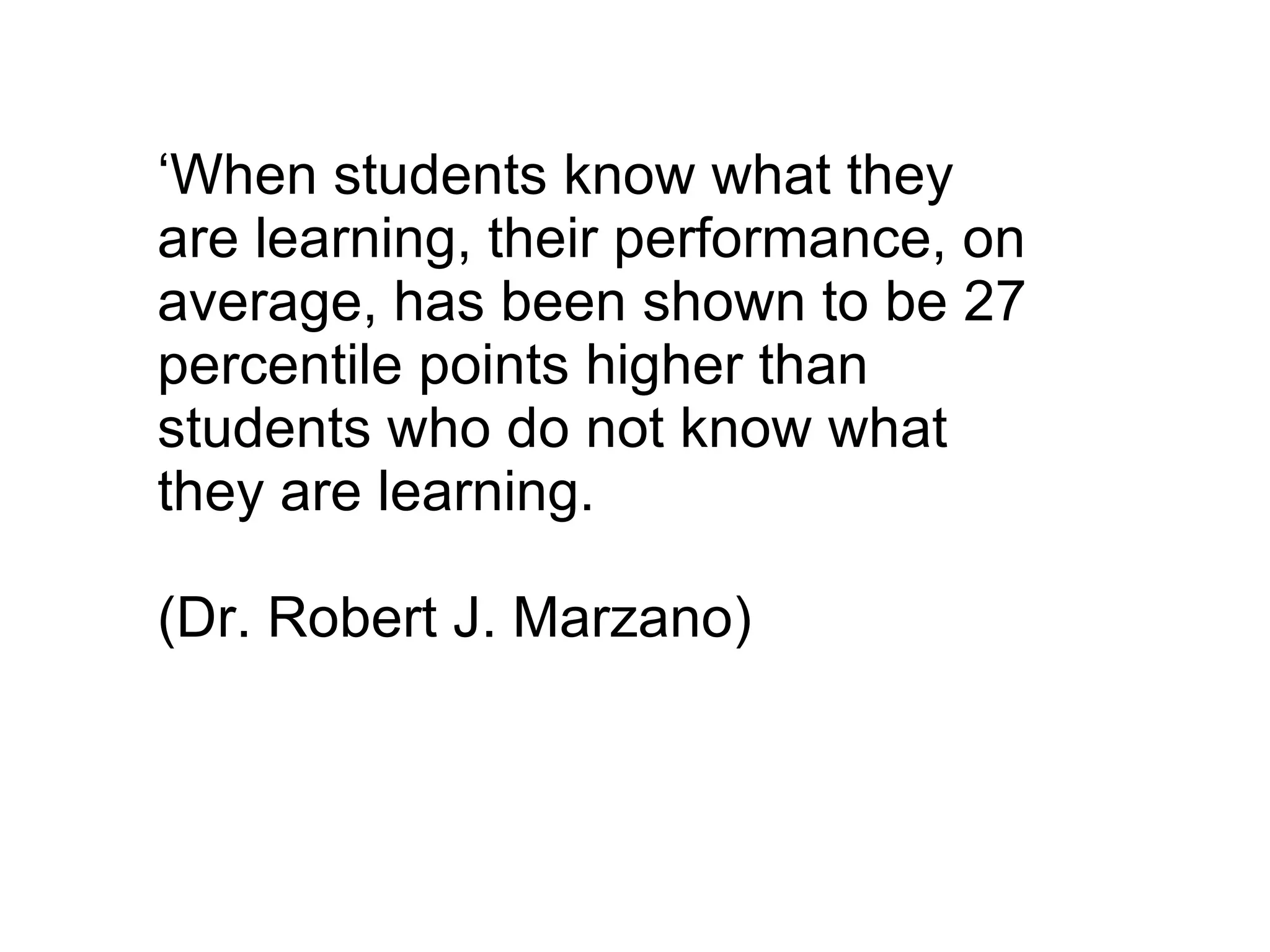 ‘ When students know what they are learning, their performance, on average, has been shown to be 27 percentile points higher than students who do not know what they are learning.  (Dr. Robert J. Marzano) 