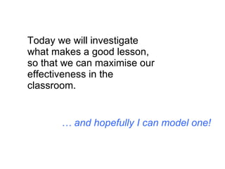 Today we will investigate what makes a good lesson, so that we can maximise our effectiveness in the classroom. …  and hopefully I can model one! 