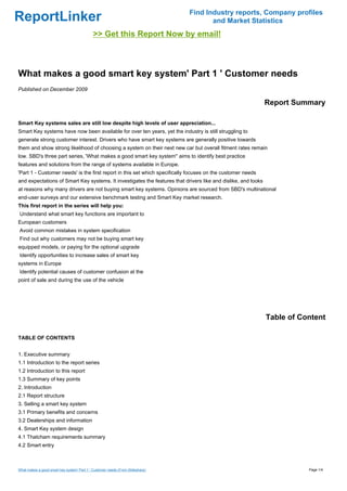 Find Industry reports, Company profiles
ReportLinker                                                                           and Market Statistics
                                             >> Get this Report Now by email!



What makes a good smart key system' Part 1 ' Customer needs
Published on December 2009

                                                                                                               Report Summary

Smart Key systems sales are still low despite high levels of user appreciation...
Smart Key systems have now been available for over ten years, yet the industry is still struggling to
generate strong customer interest. Drivers who have smart key systems are generally positive towards
them and show strong likelihood of choosing a system on their next new car but overall fitment rates remain
low. SBD's three part series, 'What makes a good smart key system'' aims to identify best practice
features and solutions from the range of systems available in Europe.
'Part 1 - Customer needs' is the first report in this set which specifically focuses on the customer needs
and expectations of Smart Key systems. It investigates the features that drivers like and dislike, and looks
at reasons why many drivers are not buying smart key systems. Opinions are sourced from SBD's multinational
end-user surveys and our extensive benchmark testing and Smart Key market research.
This first report in the series will help you:
Understand what smart key functions are important to
European customers
Avoid common mistakes in system specification
Find out why customers may not be buying smart key
equipped models, or paying for the optional upgrade
Identify opportunities to increase sales of smart key
systems in Europe
Identify potential causes of customer confusion at the
point of sale and during the use of the vehicle




                                                                                                               Table of Content

TABLE OF CONTENTS


1. Executive summary
1.1 Introduction to the report series
1.2 Introduction to this report
1.3 Summary of key points
2. Introduction
2.1 Report structure
3. Selling a smart key system
3.1 Primary benefits and concerns
3.2 Dealerships and information
4. Smart Key system design
4.1 Thatcham requirements summary
4.2 Smart entry



What makes a good smart key system' Part 1 ' Customer needs (From Slideshare)                                             Page 1/4
 