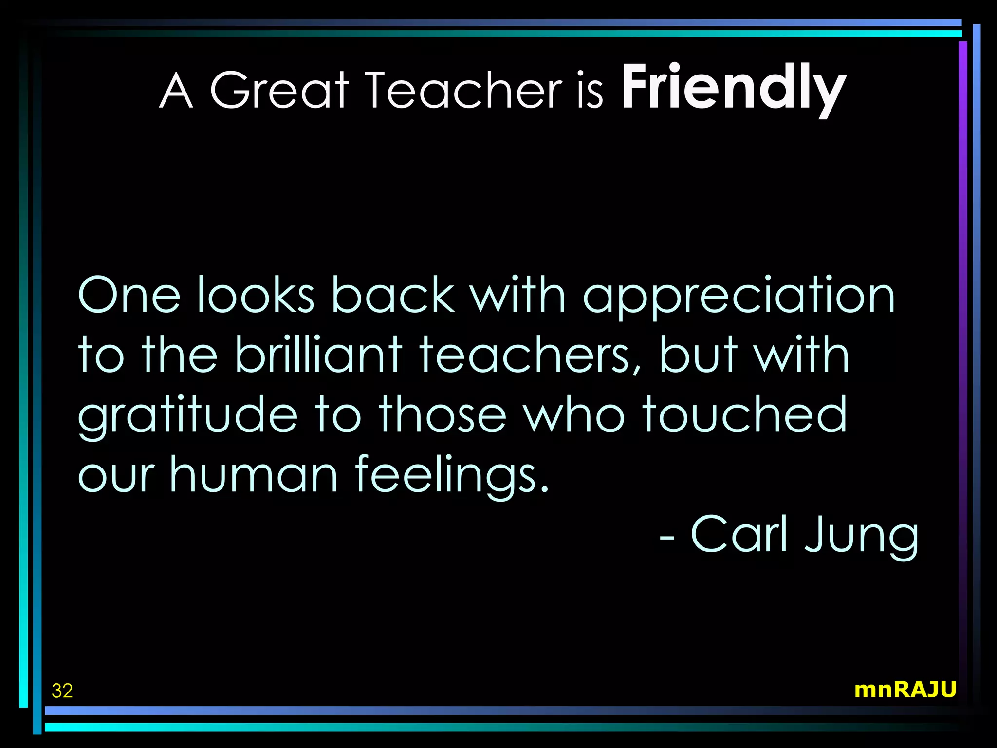 A Great Teacher is Friendly



     One looks back with appreciation
     to the brilliant teachers, but with
     gratitude to those who touched
     our human feelings.
                                - Carl Jung

32                                     mnRAJU
 