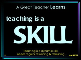 A Great Teacher Learns


     tea c hing is a


        SKILLTeaching is a dynamic skill,
         needs regular retraining & refreshing.
12                                                mnRAJU
 