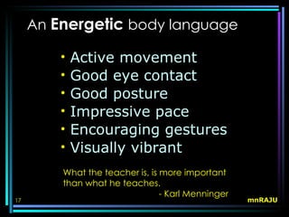 An Energetic body language

         •   Active movement
         •   Good eye contact
         •   Good posture
         •   Impressive pace
         •   Encouraging gestures
         •   Visually vibrant
         What the teacher is, is more important
         than what he teaches.
                                 - Karl Menninger
17                                                  mnRAJU
 