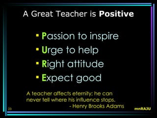 A Great Teacher is Positive

         Passion to inspire
         Urge to help
         Right attitude
         Expect good
     A teacher affects eternity; he can
     never tell where his influence stops.
23
                      - Henry Brooks Adams   mnRAJU
 
