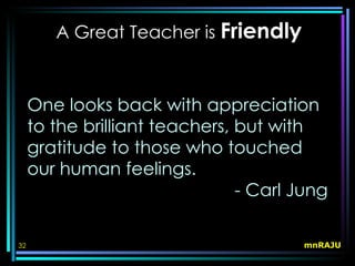 A Great Teacher is Friendly



     One looks back with appreciation
     to the brilliant teachers, but with
     gratitude to those who touched
     our human feelings.
                                - Carl Jung

32                                     mnRAJU
 