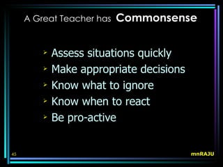 A Great Teacher has   Commonsense

            Assess situations quickly
            Make appropriate decisions
            Know what to ignore
            Know when to react
            Be pro-active


45                                        mnRAJU
 