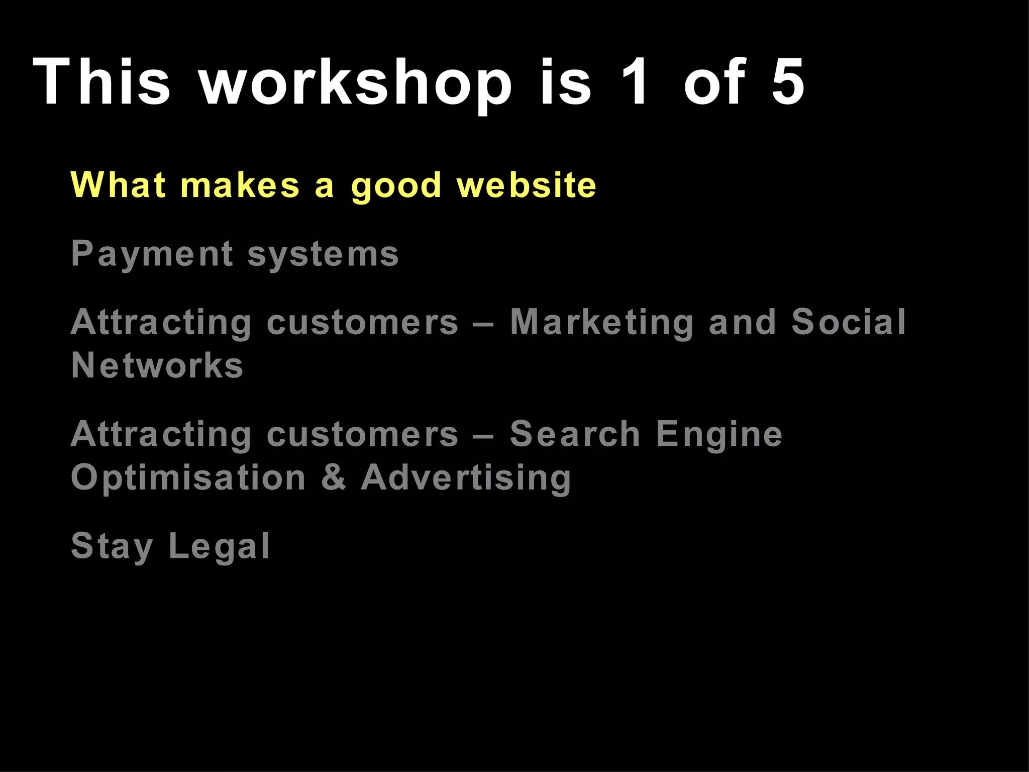 This workshop is 1 of 5 What makes a good website Payment systems Attracting customers – Marketing and Social Networks Attracting customers – Search Engine  Optimisation  & Advertising Stay Legal 