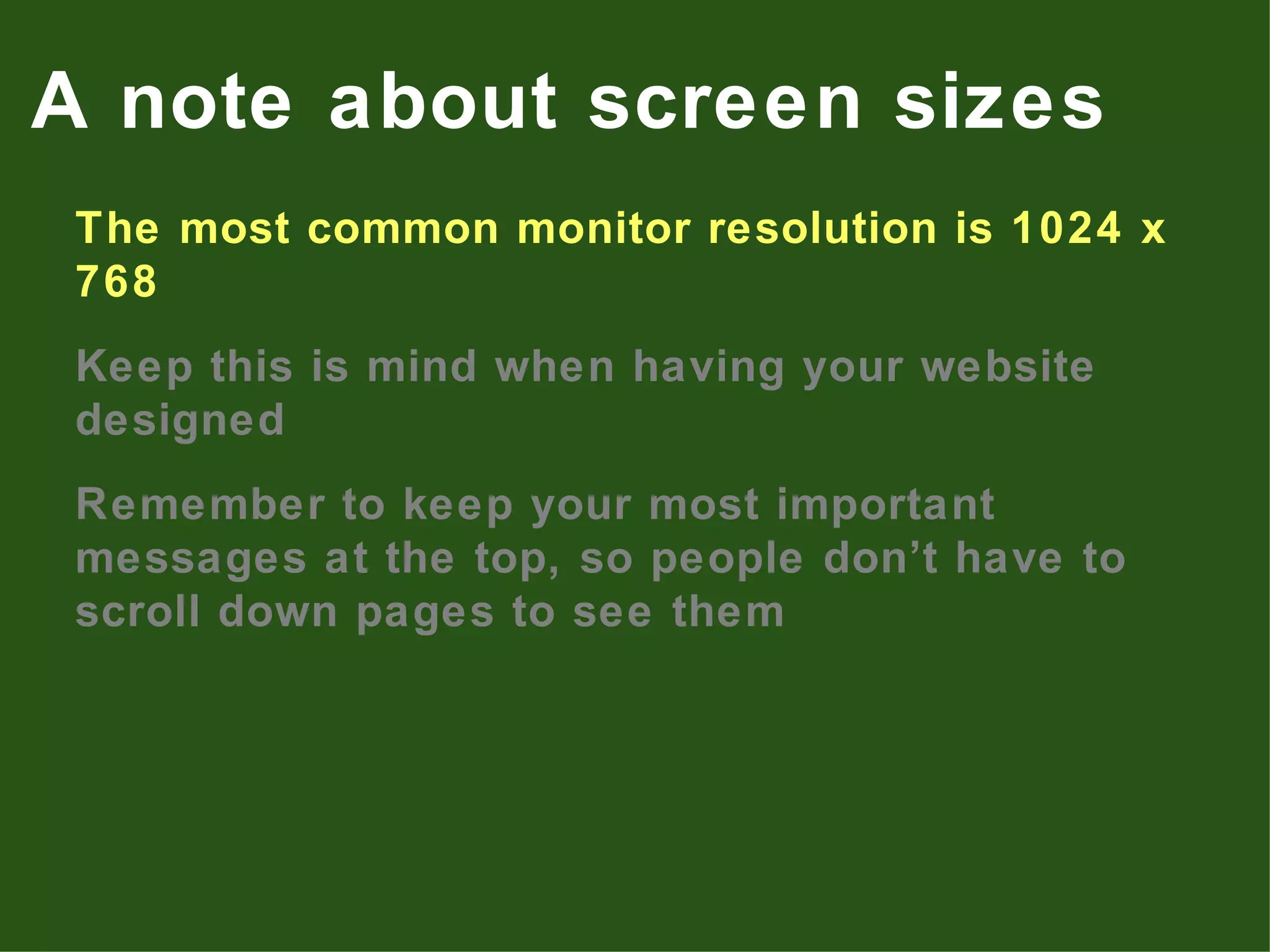 The most common monitor resolution is 1024 x 768 Keep this is mind when having your website designed Remember to keep your most important messages at the top, so people don’t have to scroll down pages to see them A note about screen sizes 