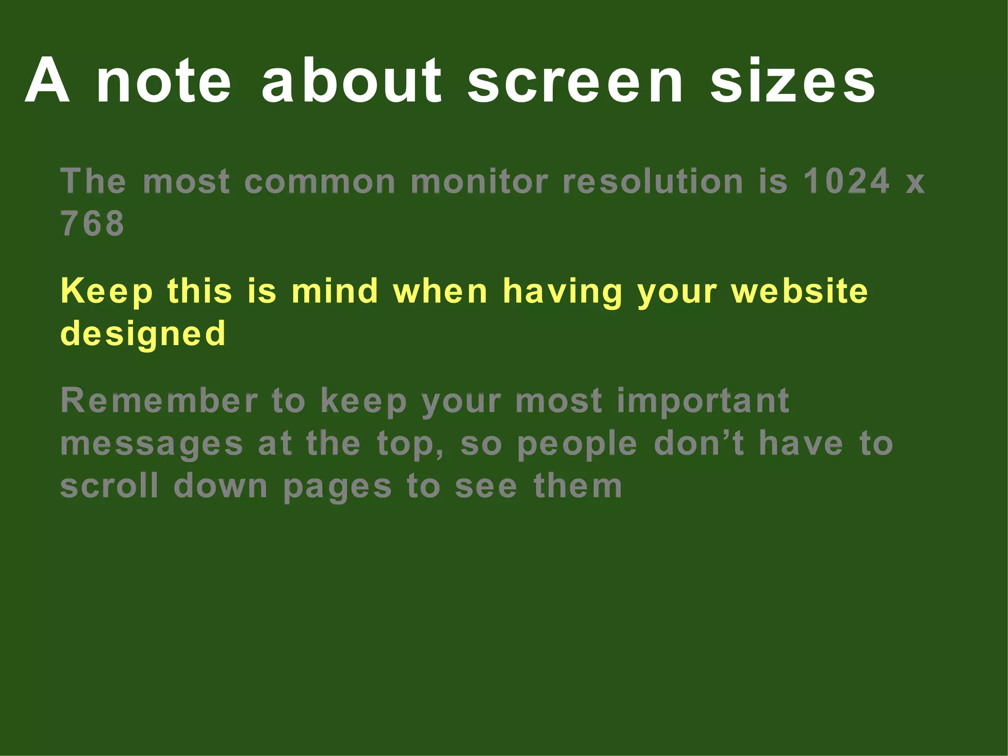 The most common monitor resolution is 1024 x 768 Keep this is mind when having your website designed Remember to keep your most important messages at the top, so people don’t have to scroll down pages to see them A note about screen sizes 