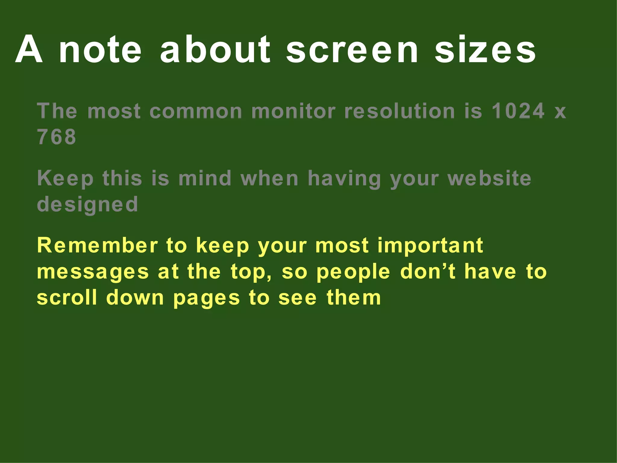 The most common monitor resolution is 1024 x 768 Keep this is mind when having your website designed Remember to keep your most important messages at the top, so people don’t have to scroll down pages to see them A note about screen sizes 