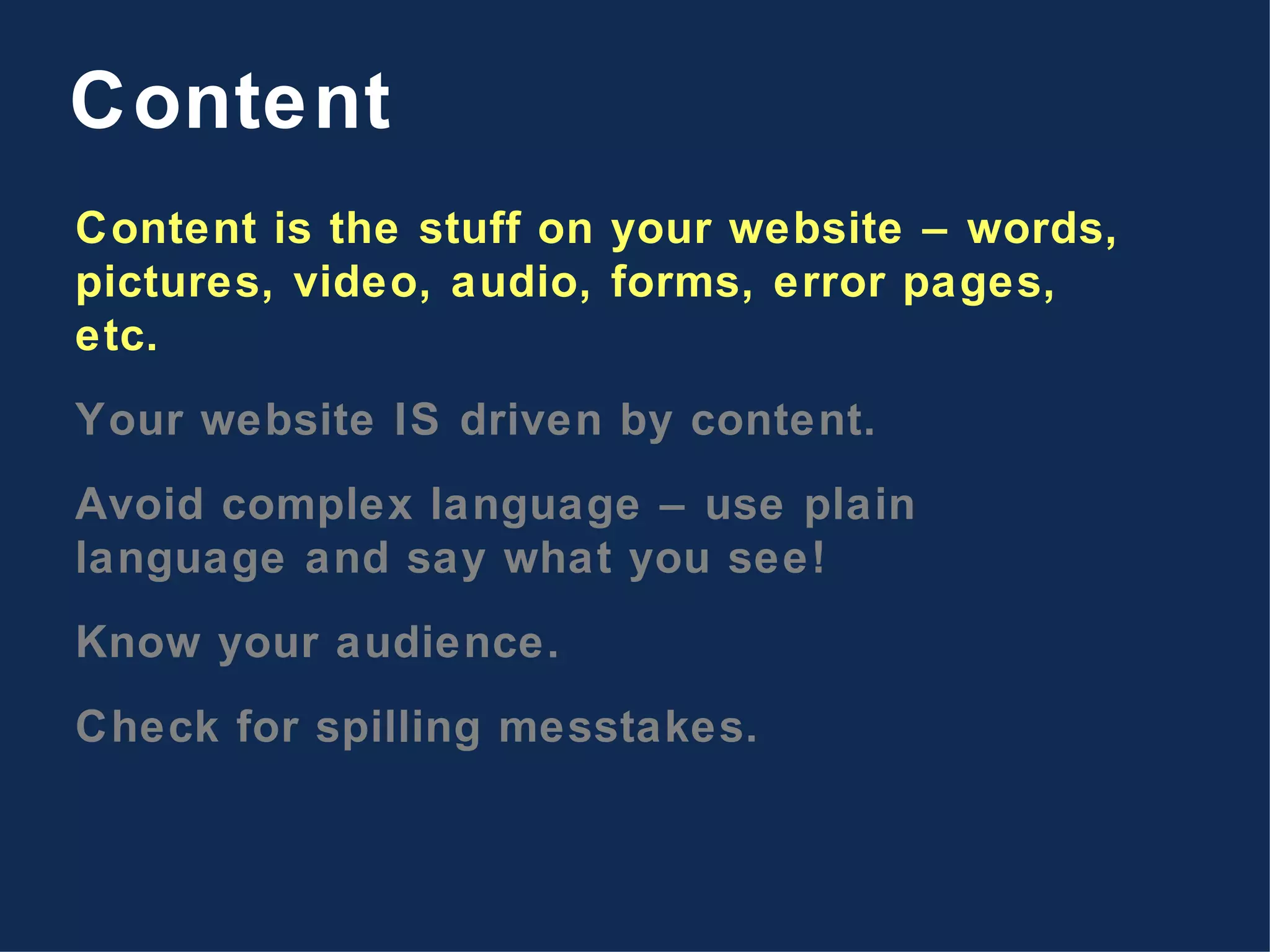 Content is the stuff on your website – words, pictures, video, audio, forms, error pages, etc. Your website IS driven by content. Avoid complex language – use plain language and say what you see! Know your audience. Check for spilling messtakes. Content 