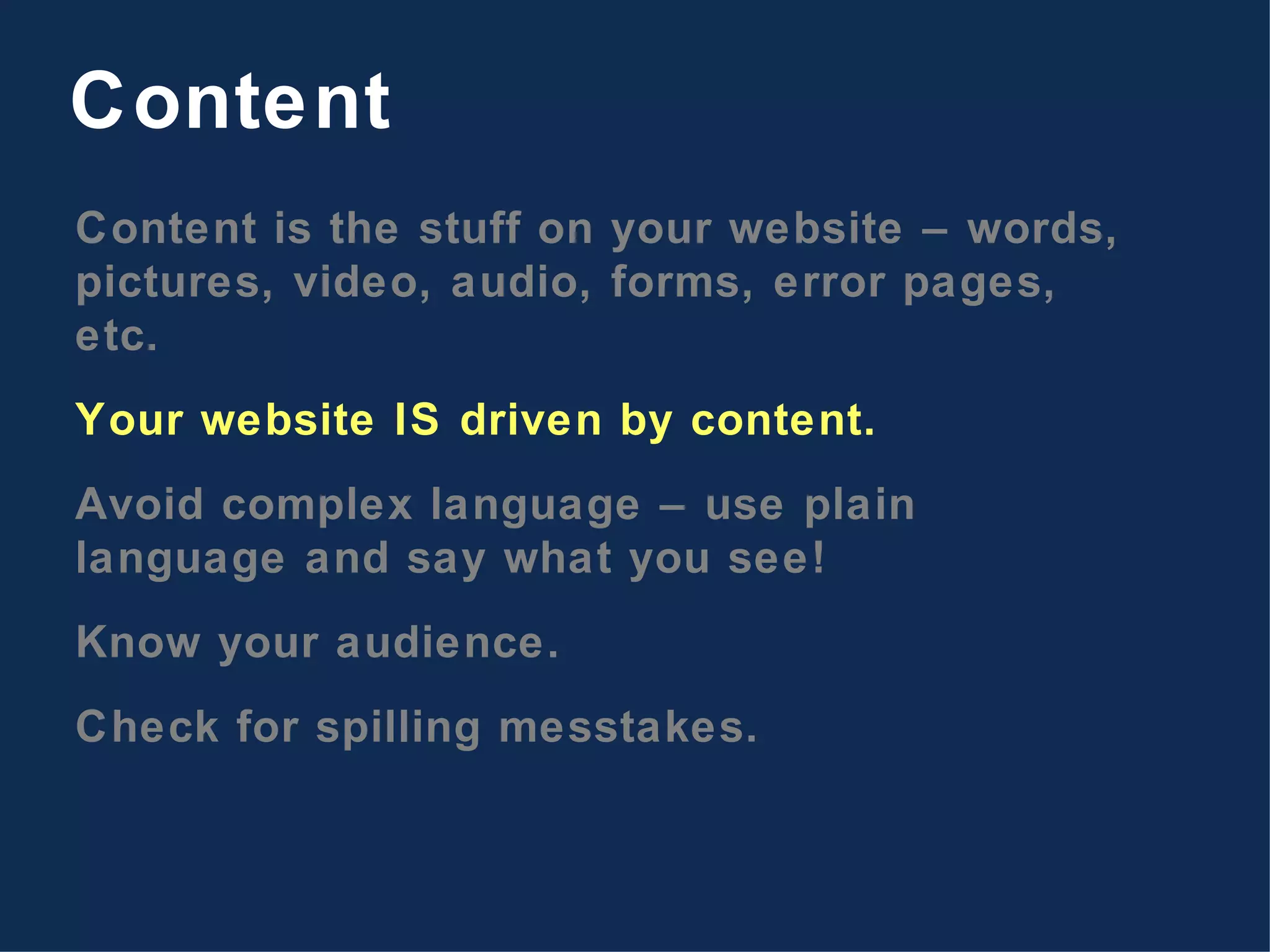 Content is the stuff on your website – words, pictures, video, audio, forms, error pages, etc. Your website IS driven by content. Avoid complex language – use plain language and say what you see! Know your audience. Check for spilling messtakes. Content 