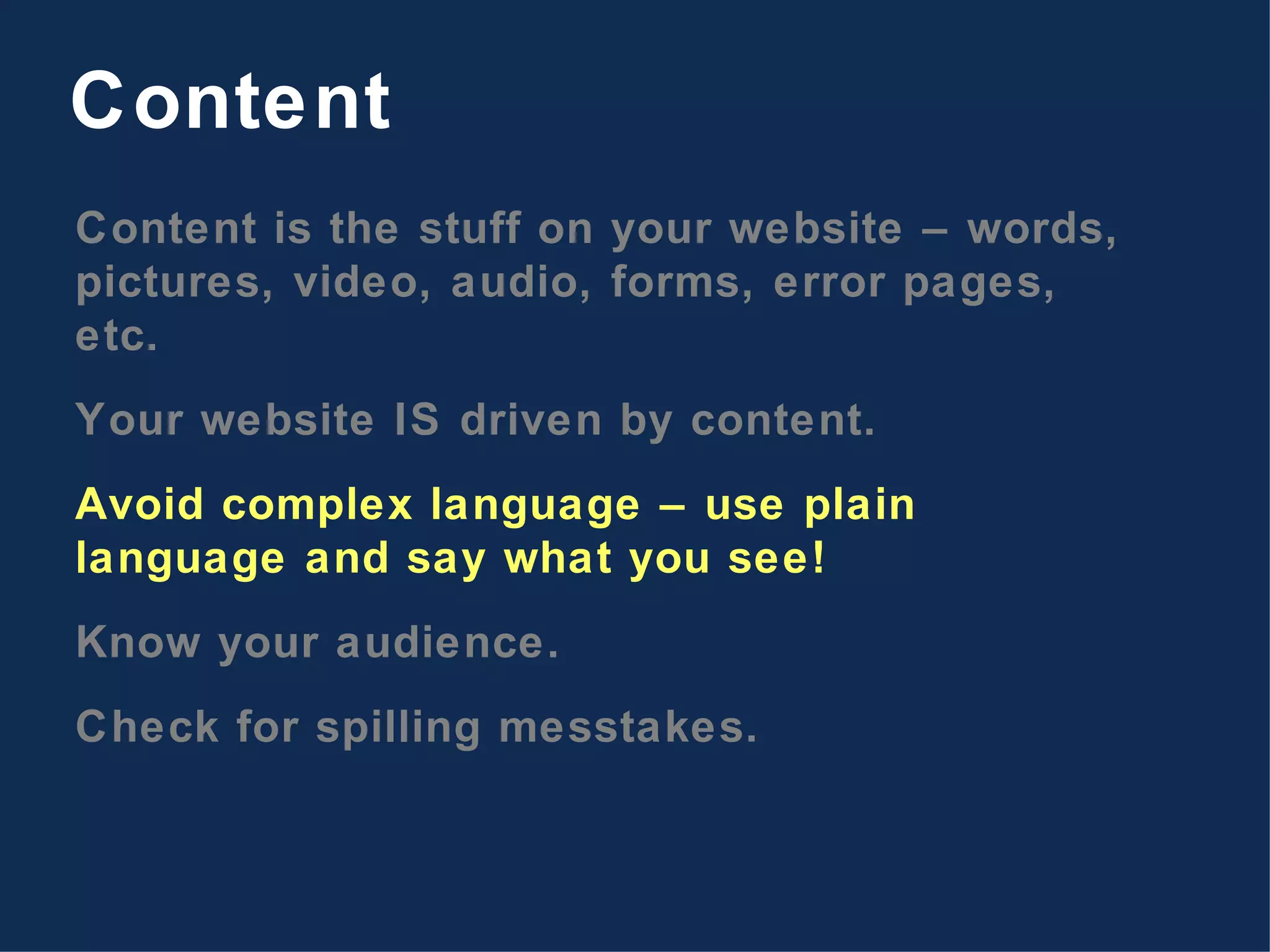 Content is the stuff on your website – words, pictures, video, audio, forms, error pages, etc. Your website IS driven by content. Avoid complex language – use plain language and say what you see! Know your audience. Check for spilling messtakes. Content 