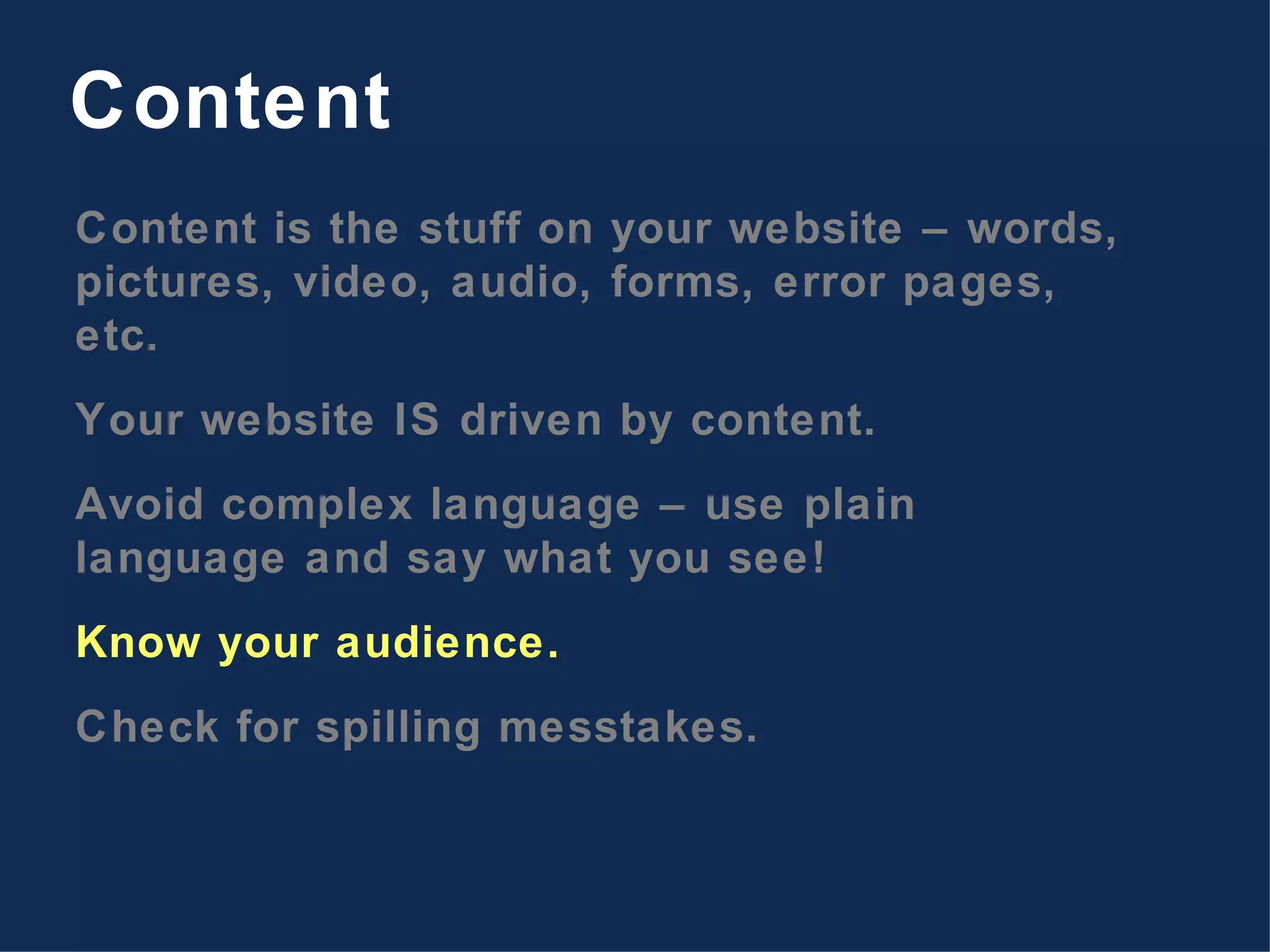 Content is the stuff on your website – words, pictures, video, audio, forms, error pages, etc. Your website IS driven by content. Avoid complex language – use plain language and say what you see! Know your audience. Check for spilling messtakes. Content 