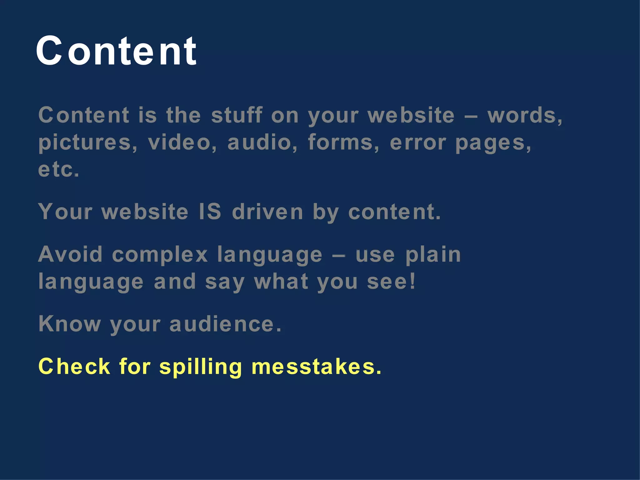 Content is the stuff on your website – words, pictures, video, audio, forms, error pages, etc. Your website IS driven by content. Avoid complex language – use plain language and say what you see! Know your audience. Check for spilling messtakes. Content 