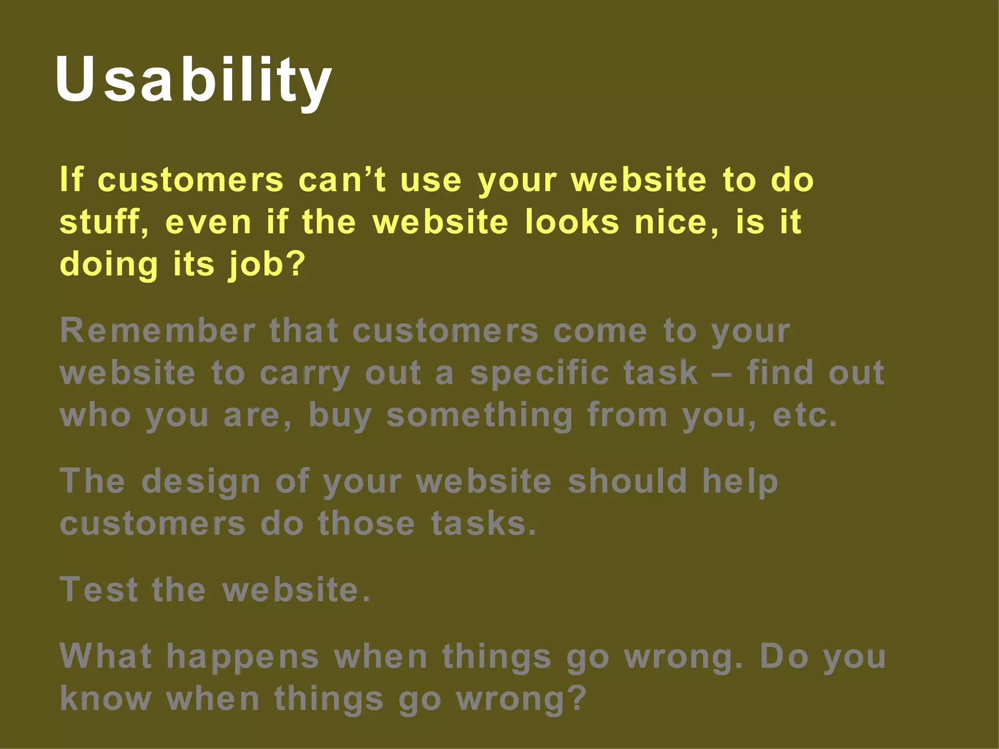 If customers can’t use your website to do stuff, even if the website looks nice, is it doing its job? Remember that customers come to your website to carry out a specific task – find out who you are, buy something from you, etc. The design of your website should help customers do those tasks. Test the website. What happens when things go wrong. Do you know when things go wrong? Usability 