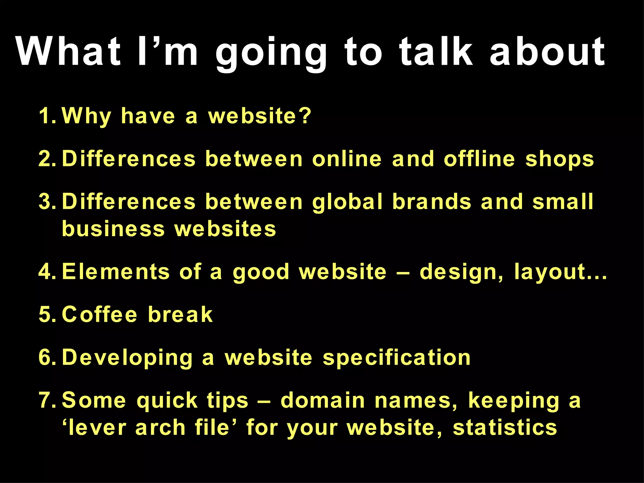 Why have a website? Differences between online and offline shops Differences between global brands and small business websites Elements of a good website – design, layout… Coffee break Developing a website specification Some quick tips – domain names, keeping a ‘lever arch file’ for your website, statistics What I’m going to talk about 