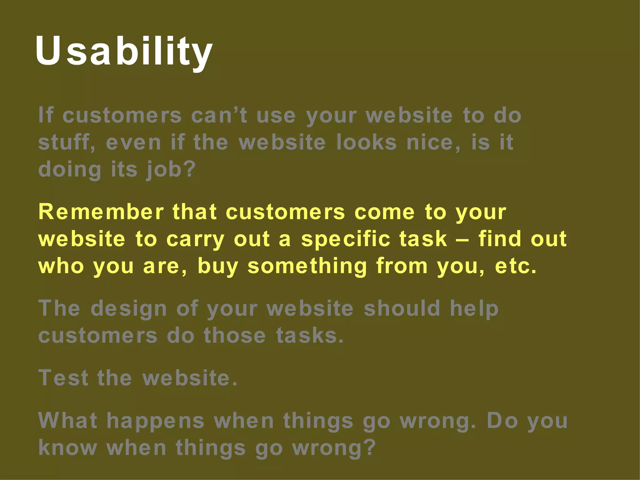 If customers can’t use your website to do stuff, even if the website looks nice, is it doing its job? Remember that customers come to your website to carry out a specific task – find out who you are, buy something from you, etc. The design of your website should help customers do those tasks. Test the website. What happens when things go wrong. Do you know when things go wrong? Usability 