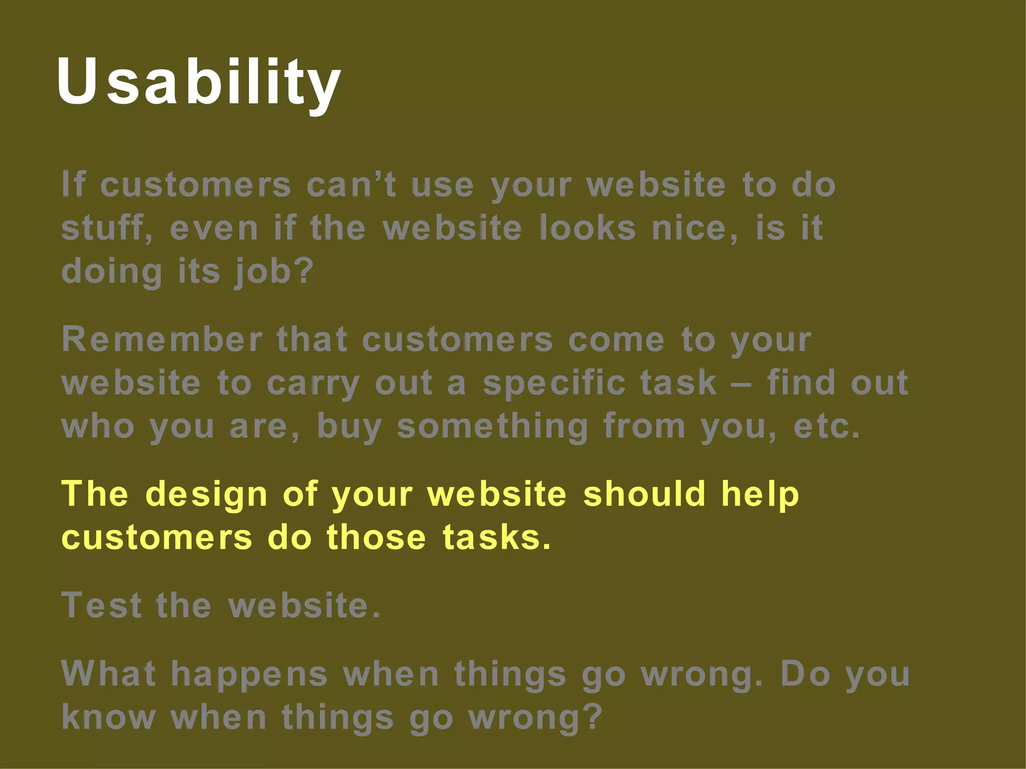 If customers can’t use your website to do stuff, even if the website looks nice, is it doing its job? Remember that customers come to your website to carry out a specific task – find out who you are, buy something from you, etc. The design of your website should help customers do those tasks. Test the website. What happens when things go wrong. Do you know when things go wrong? Usability 