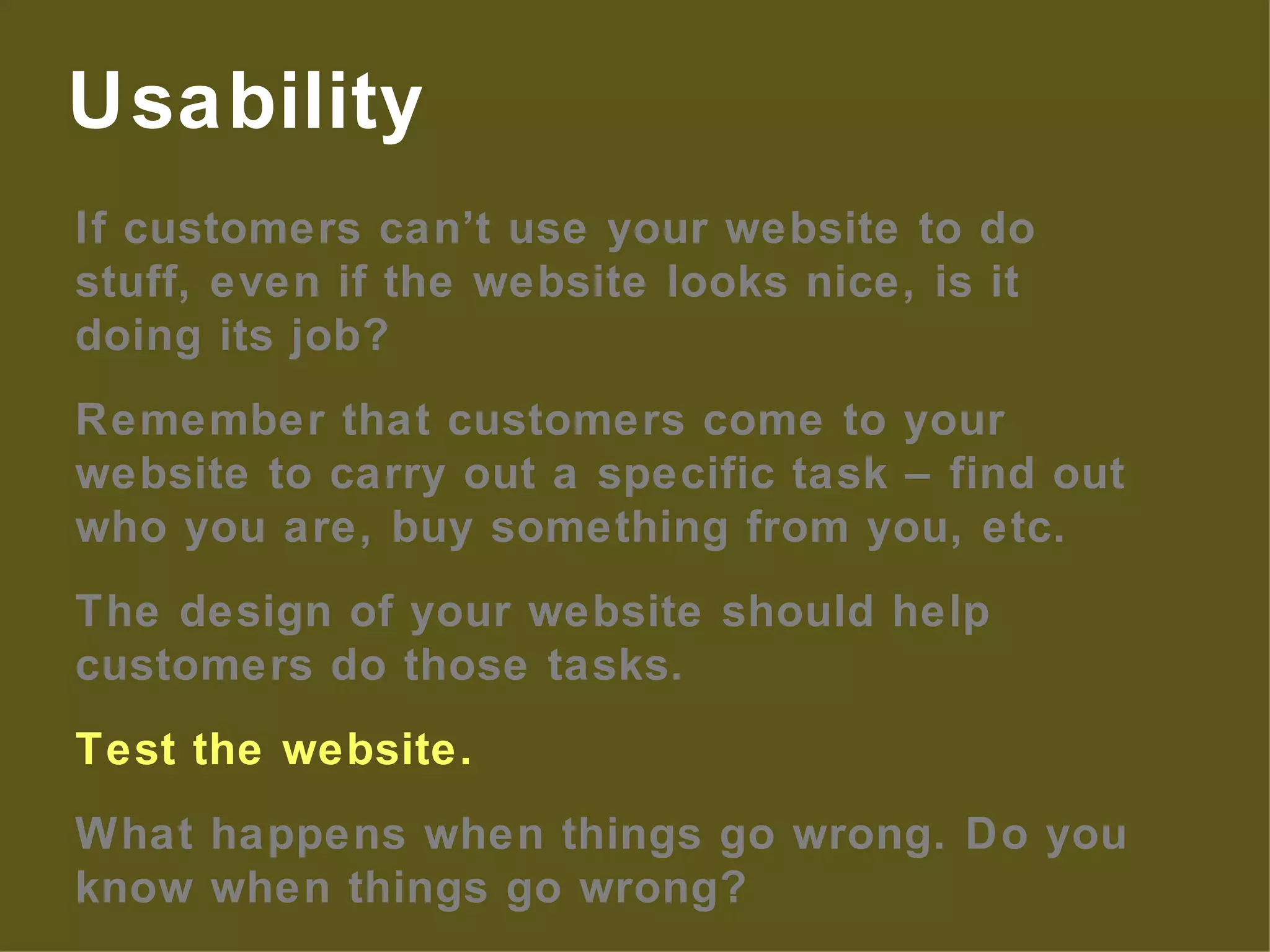 If customers can’t use your website to do stuff, even if the website looks nice, is it doing its job? Remember that customers come to your website to carry out a specific task – find out who you are, buy something from you, etc. The design of your website should help customers do those tasks. Test the website. What happens when things go wrong. Do you know when things go wrong? Usability 