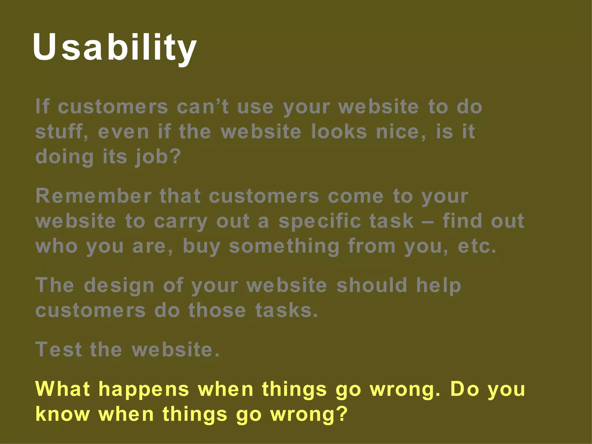 If customers can’t use your website to do stuff, even if the website looks nice, is it doing its job? Remember that customers come to your website to carry out a specific task – find out who you are, buy something from you, etc. The design of your website should help customers do those tasks. Test the website. What happens when things go wrong. Do you know when things go wrong? Usability 