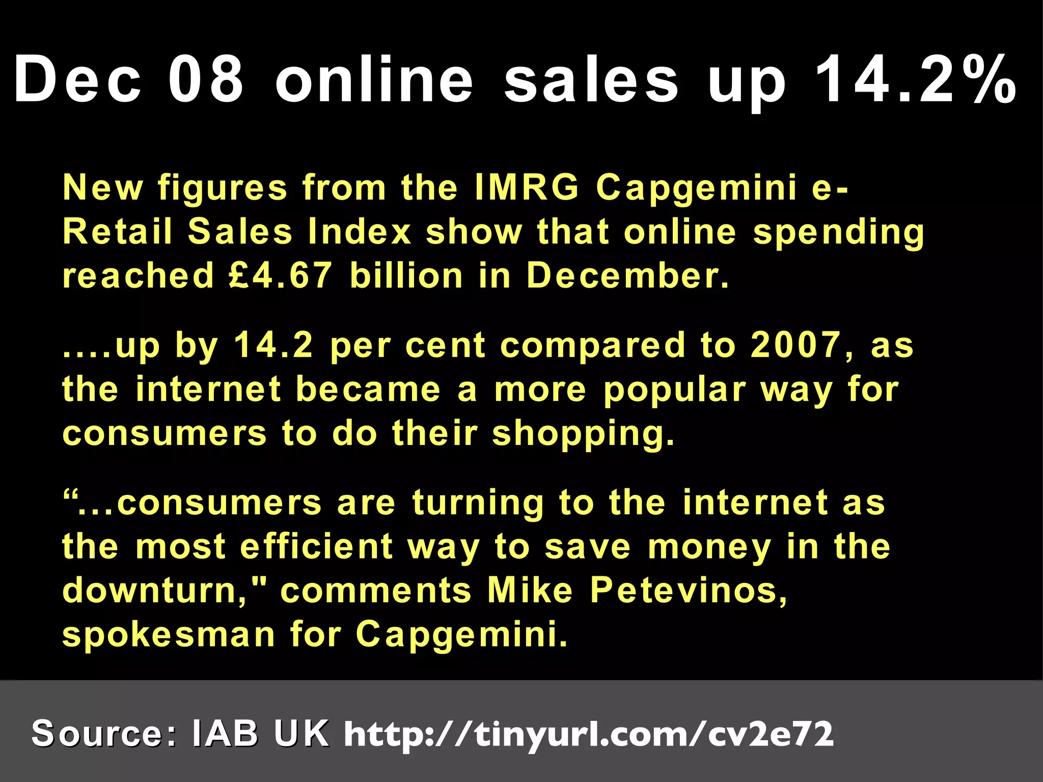 New figures from the IMRG Capgemini e-Retail Sales Index show that online spending reached £4.67 billion in December. ....up by 14.2 per cent compared to 2007, as the internet became a more popular way for consumers to do their shopping. “ ...consumers are turning to the internet as the most efficient way to save money in the downturn,&quot; comments Mike Petevinos, spokesman for Capgemini. Dec 08 online sales up 14.2% Source: IAB UK  http://tinyurl.com/cv2e72 