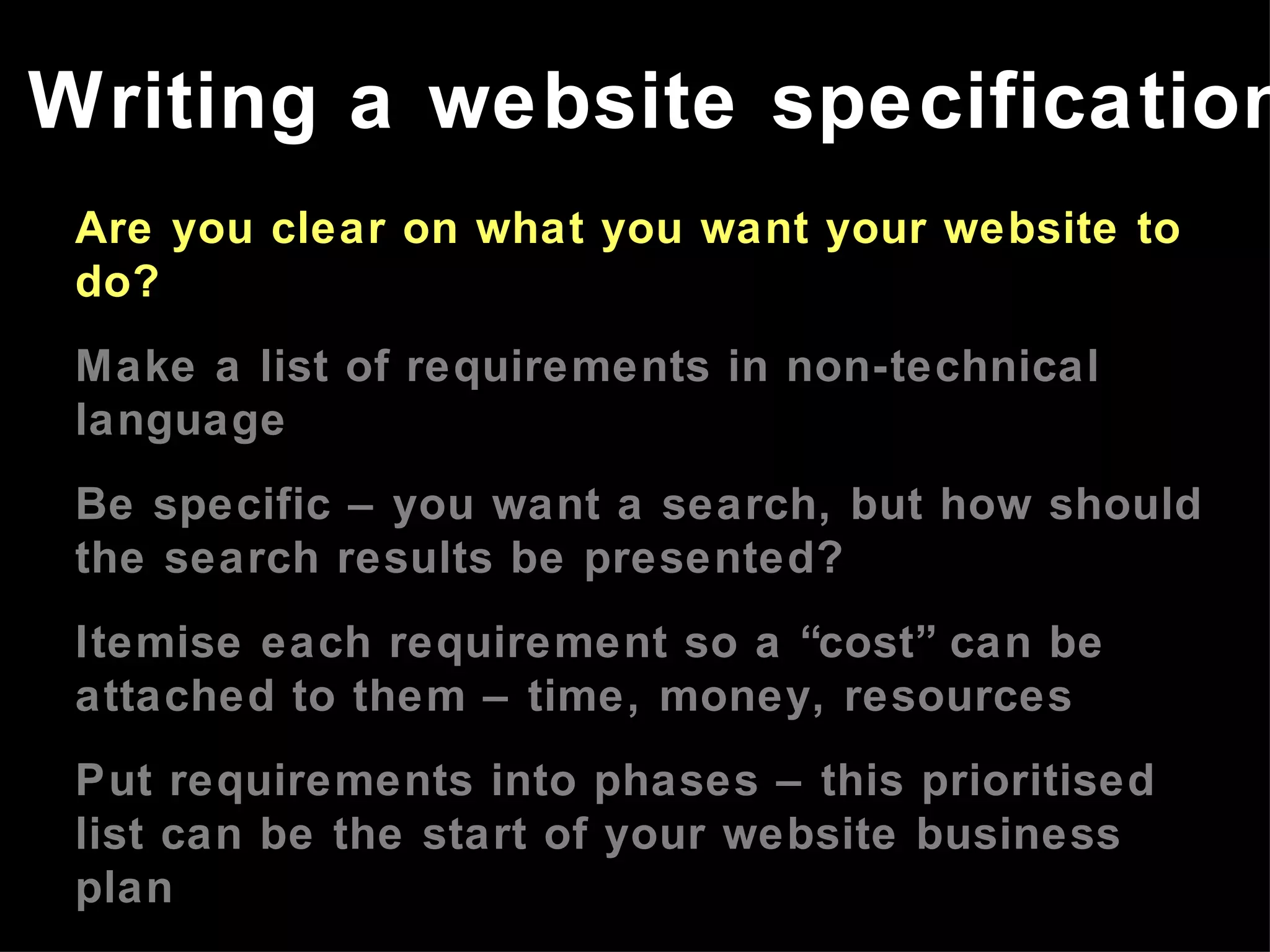 Are you clear on what you want your website to do? Make a list of requirements in non-technical language Be specific – you want a search, but how should the search results be presented? Itemise each requirement so a “cost” can be attached to them – time, money, resources Put requirements into phases – this prioritised list can be the start of your website business plan Refer to the website business plan in meetings with developers Writing a website specification 