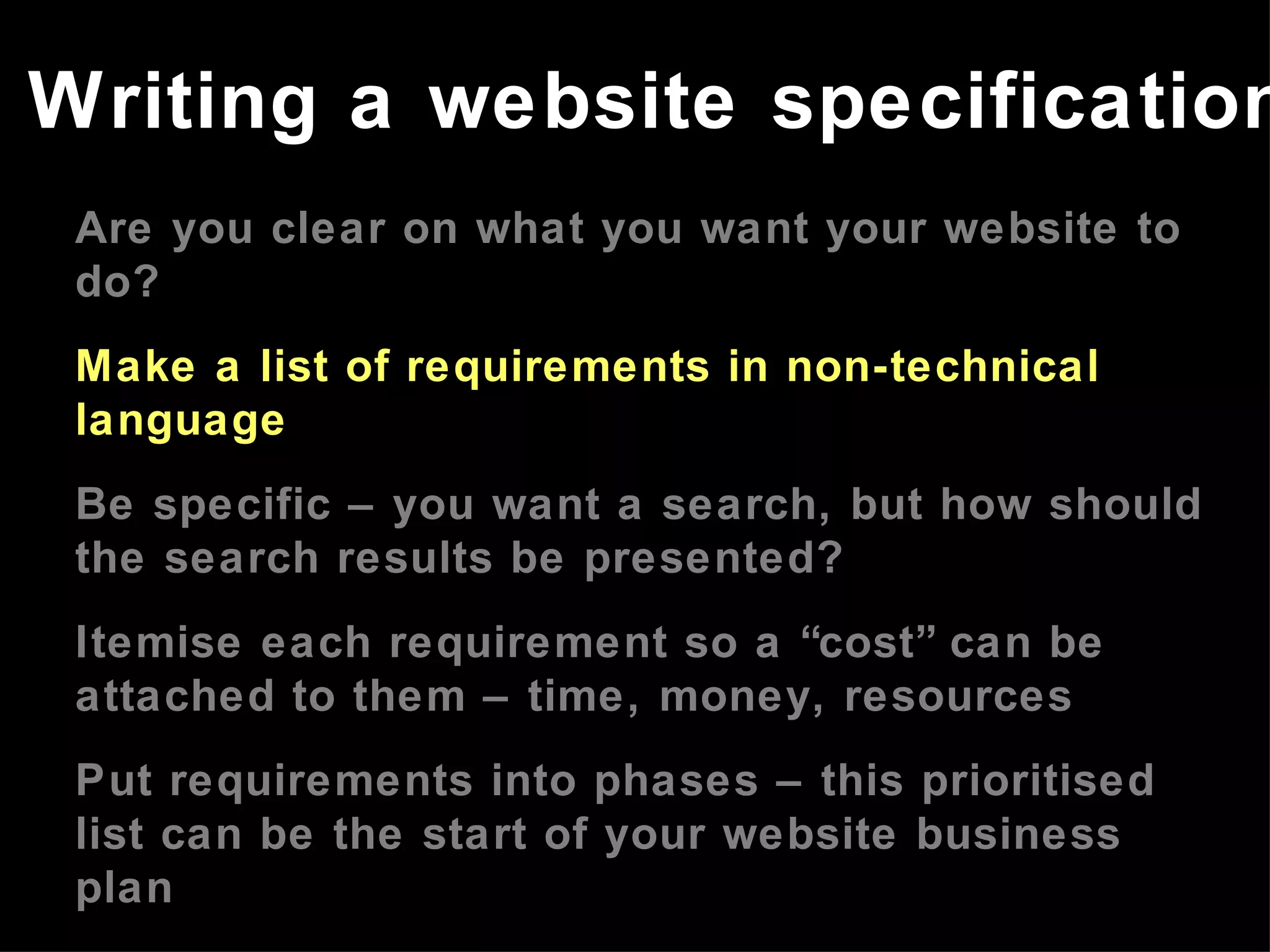 Are you clear on what you want your website to do? Make a list of requirements in non-technical language Be specific – you want a search, but how should the search results be presented? Itemise each requirement so a “cost” can be attached to them – time, money, resources Put requirements into phases – this prioritised list can be the start of your website business plan Refer to the website business plan in meetings with developers Writing a website specification 