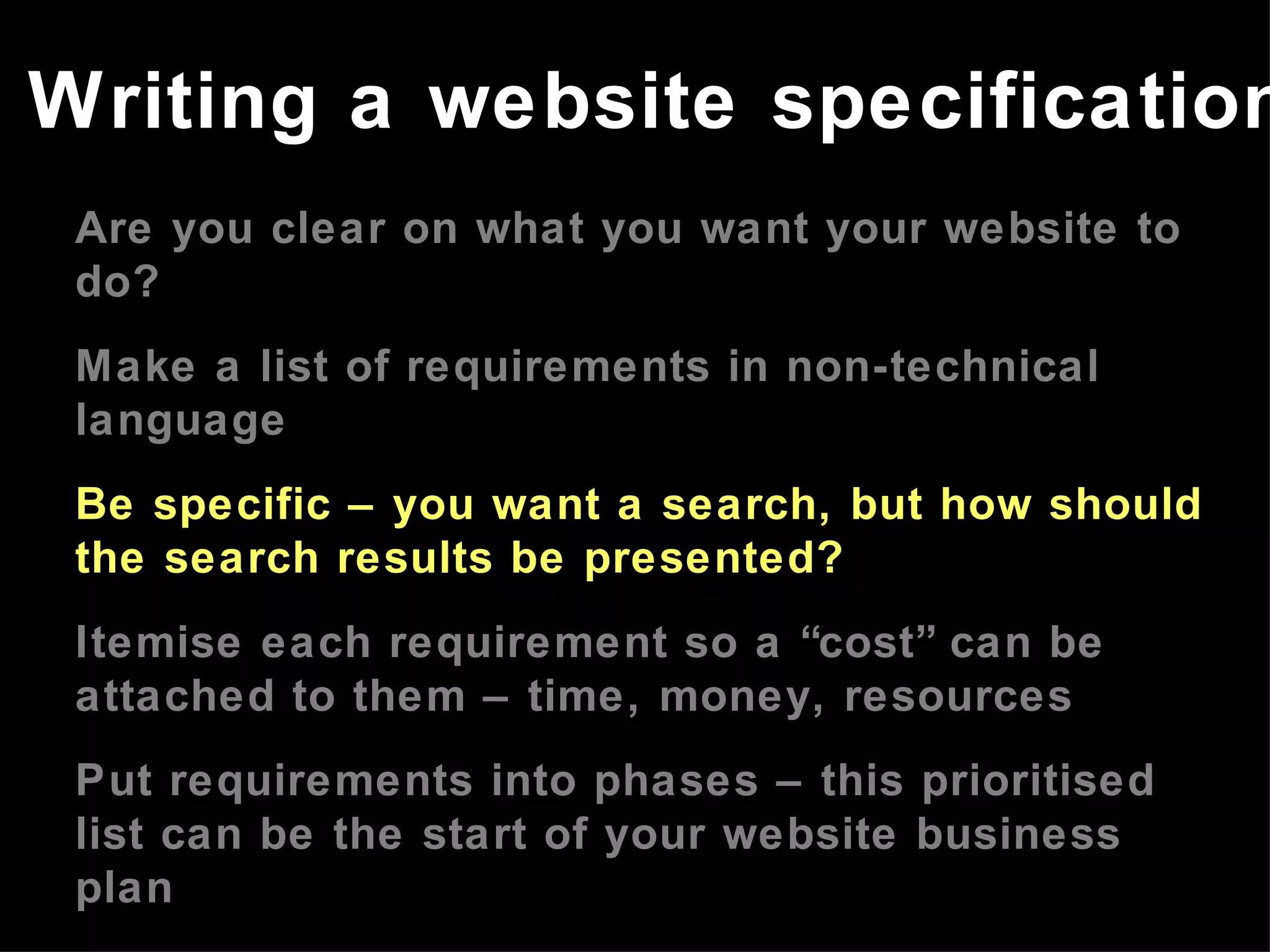 Are you clear on what you want your website to do? Make a list of requirements in non-technical language Be specific – you want a search, but how should the search results be presented? Itemise each requirement so a “cost” can be attached to them – time, money, resources Put requirements into phases – this prioritised list can be the start of your website business plan Refer to the website business plan in meetings with developers Writing a website specification 