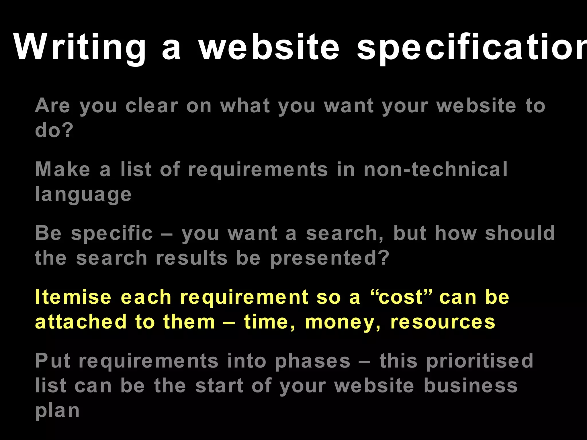Are you clear on what you want your website to do? Make a list of requirements in non-technical language Be specific – you want a search, but how should the search results be presented? Itemise each requirement so a “cost” can be attached to them – time, money, resources Put requirements into phases – this prioritised list can be the start of your website business plan Refer to the website business plan in meetings with developers Writing a website specification 