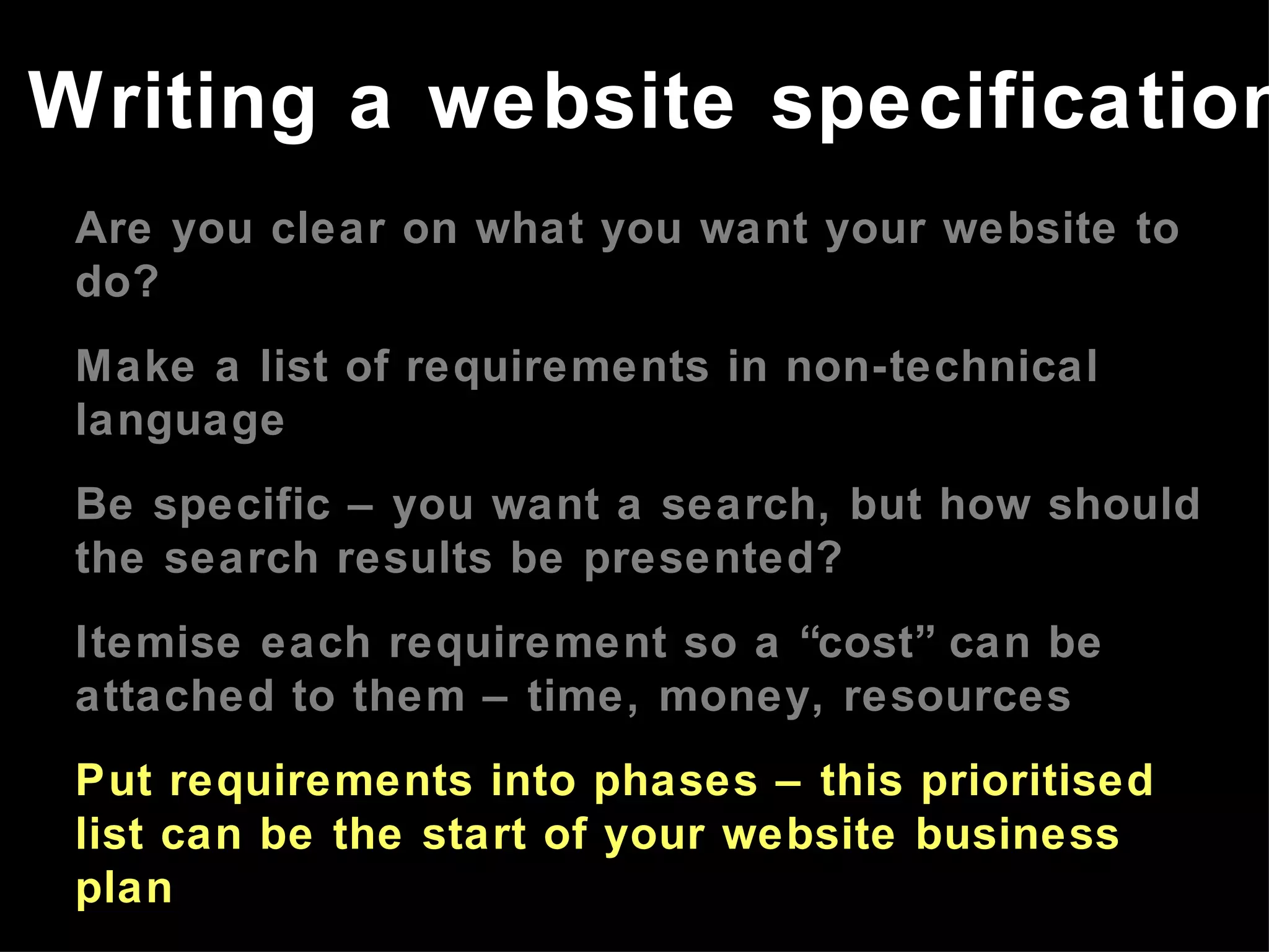 Are you clear on what you want your website to do? Make a list of requirements in non-technical language Be specific – you want a search, but how should the search results be presented? Itemise each requirement so a “cost” can be attached to them – time, money, resources Put requirements into phases – this prioritised list can be the start of your website business plan Refer to the website business plan in meetings with developers Writing a website specification 