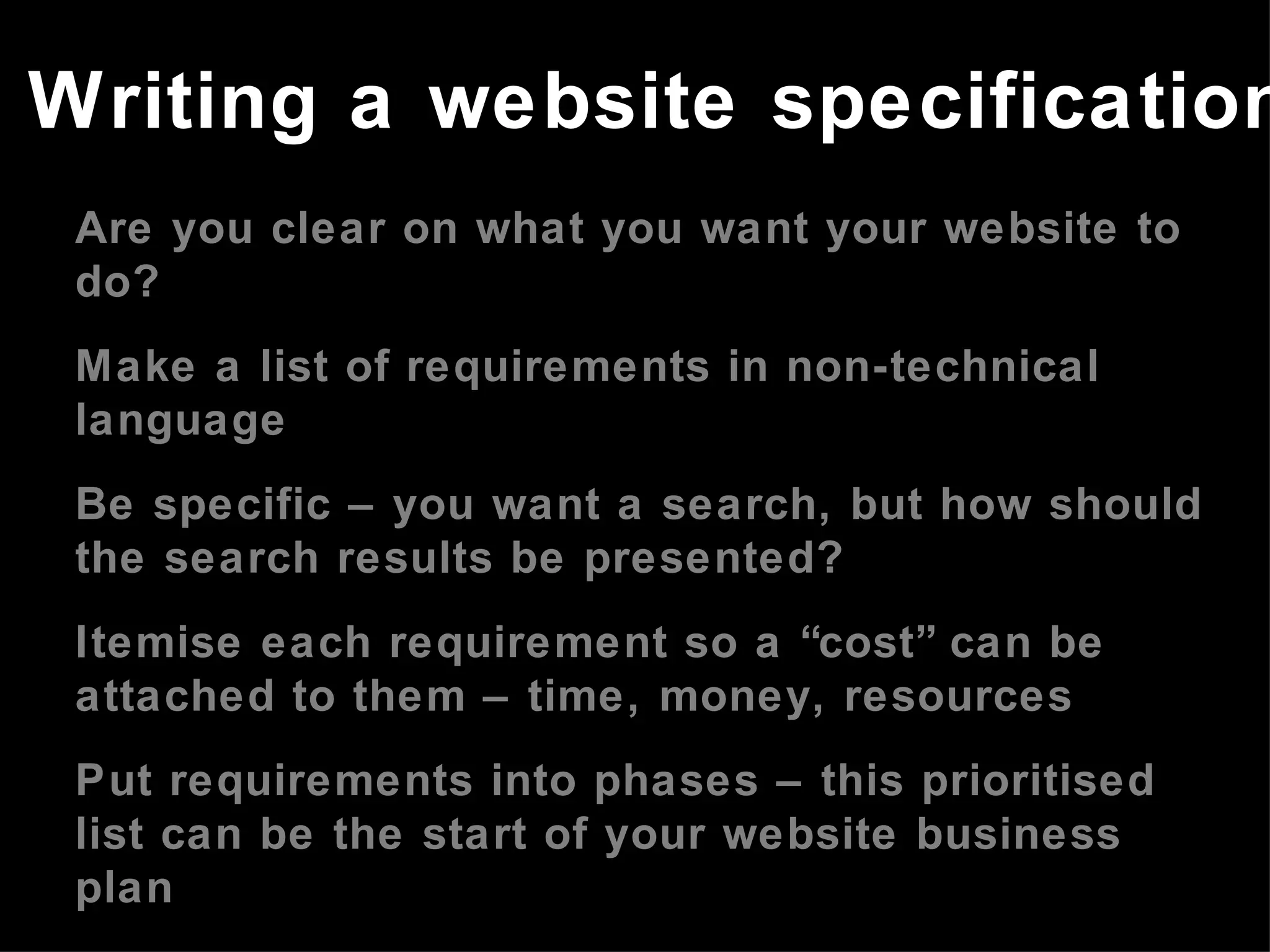Are you clear on what you want your website to do? Make a list of requirements in non-technical language Be specific – you want a search, but how should the search results be presented? Itemise each requirement so a “cost” can be attached to them – time, money, resources Put requirements into phases – this prioritised list can be the start of your website business plan Refer to the website business plan in meetings with developers Writing a website specification 